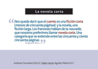 La novela corta



“
Nos queda decir que el cuento es una ficción corta
(menos de cincuenta páginas) y la novela, una
ficción larga. Los franceses hablan de la nouvelle,
que nosotros preferimos llamar novela corta. Una
categoría que se extiende entre las cincuenta y ciento


                           ”
cincuenta páginas
            Eugenia Rico




Instituto Cervantes (2012) : Saber narrar, Aguilar, México D. F.
 