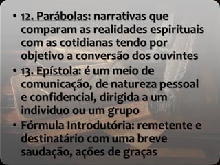 • 12. Parábolas: narrativas que
comparam as realidades espirituais
com as cotidianas tendo por
objetivo a conversão dos ouvintes
• 13. Epístola: é um meio de
comunicação, de natureza pessoal
e confidencial, dirigida a um
individuo ou um grupo
• Fórmula Introdutória: remetente e
destinatário com uma breve
saudação, ações de graças
 