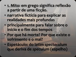 • 1. Mito: em grego significa reflexão
a partir de uma ficção.
• narrativa fictícia para explicar as
realidades mais profundas
• principalmente para falar sobre o
início e o fim dos tempos
• Por que há morte? Por que existe o
sofrimento e o mal?
• Espetáculo: do latim spectaculum
que deriva de speculum (espelho)
 