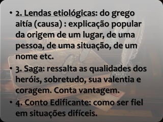 • 2. Lendas etiológicas: do grego
aitía (causa) : explicação popular
da origem de um lugar, de uma
pessoa, de uma situação, de um
nome etc.
• 3. Saga: ressalta as qualidades dos
heróis, sobretudo, sua valentia e
coragem. Conta vantagem.
• 4. Conto Edificante: como ser fiel
em situações difíceis.
 