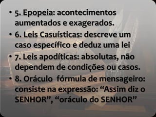 • 5. Epopeia: acontecimentos
aumentados e exagerados.
• 6. Leis Casuísticas: descreve um
caso específico e deduz uma lei
• 7. Leis apodíticas: absolutas, não
dependem de condições ou casos.
• 8. Oráculo fórmula de mensageiro:
consiste na expressão: “Assim diz o
SENHOR”, “oráculo do SENHOR”
 