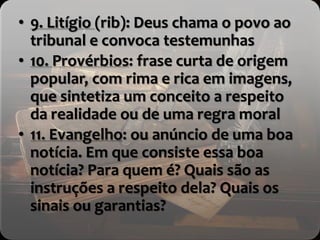 • 9. Litígio (rib): Deus chama o povo ao
tribunal e convoca testemunhas
• 10. Provérbios: frase curta de origem
popular, com rima e rica em imagens,
que sintetiza um conceito a respeito
da realidade ou de uma regra moral
• 11. Evangelho: ou anúncio de uma boa
notícia. Em que consiste essa boa
notícia? Para quem é? Quais são as
instruções a respeito dela? Quais os
sinais ou garantias?
 