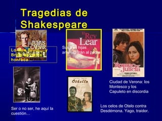 Tragedias deTragedias de
ShakespeareShakespeare
Lo dice Bruto… y
Bruto es gente
honrada…
Ser o no ser, he aquí la
cuestión…
Sus tres hijas
amenazarán al padre
Ciudad de Verona: los
Montesco y los
Capuleto en discordia
Los celos de Otelo contra
Desdémona. Yago, traidor.
 