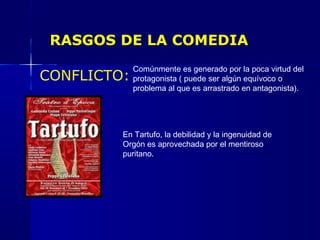 RASGOS DE LA COMEDIA
CONFLICTO:
Comúnmente es generado por la poca virtud del
protagonista ( puede ser algún equívoco o
problema al que es arrastrado en antagonista).
En Tartufo, la debilidad y la ingenuidad de
Orgón es aprovechada por el mentiroso
puritano.
 