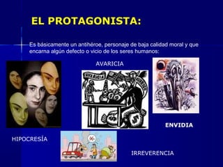 EL PROTAGONISTA:
Es básicamente un antihéroe, personaje de baja calidad moral y que
encarna algún defecto o vicio de los seres humanos:
ENVIDIA
AVARICIA
HIPOCRESÍA
IRREVERENCIA
 
