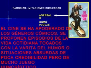 PARODIAS, IMITACIONES BURLESCAS
AGÁRRAL
O
COMO
PUEDAS
EL CINE SE HA APODERADO DE
LOS GÉNEROS CÓMICOS. SE
PROPONEN EPISODIOS DE LA
VIDA COTIDIANA TOCADOS
CON LA VARITA DEL HUMOR O
SITUACIONES ABSURDAS DE
POCA CREDIBILIDAD PERO DE
MUCHO JUEGO
 