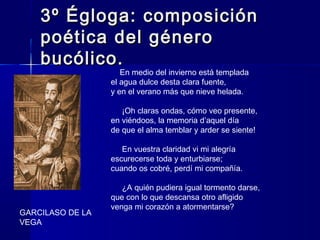 3º Égloga: composición3º Égloga: composición
poética del géneropoética del género
bucólico.bucólico.
    En medio del invierno está templada
el agua dulce desta clara fuente,
y en el verano más que nieve helada.
     ¡Oh claras ondas, cómo veo presente,
en viéndoos, la memoria d’aquel día
de que el alma temblar y arder se siente!
     En vuestra claridad vi mi alegría
escurecerse toda y enturbiarse;
cuando os cobré, perdí mi compañía.
     ¿A quién pudiera igual tormento darse,
que con lo que descansa otro afligido
venga mi corazón a atormentarse?
    GARCILASO DE LA
VEGA
 