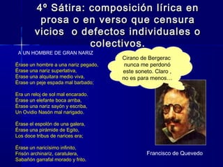 4º Sátira: composición lírica en4º Sátira: composición lírica en
prosa o en verso que censuraprosa o en verso que censura
vicios o defectos individuales ovicios o defectos individuales o
colectivos.colectivos.
  A UN HOMBRE DE GRAN NARIZ
Érase un hombre a una nariz pegado,
Érase una nariz superlativa,
Érase una alquitara medio viva,
Érase un peje espada mal barbado;
Era un reloj de sol mal encarado.
Érase un elefante boca arriba,
Érase una nariz sayón y escriba,
Un Ovidio Nasón mal narigado.
Érase el espolón de una galera,
Érase una pirámide de Egito,
Los doce tribus de narices era;
Érase un naricísimo infinito,
Frisón archinariz, caratulera,
Sabañón garrafal morado y frito.
Francisco de Quevedo
Cirano de Bergerac
nunca me perdonó
este soneto. Claro ,
no es para menos…
 
