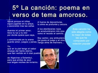 5º La canción: poema en5º La canción: poema en
verso de tema amoroso.verso de tema amoroso.
Quizá porque mi niñez
sigue jugando en tu playa,
y escondido tras las cañas
duerme mi primer amor,
llevo tu luz y tu olor
por donde quiera que vaya,
y amontonado en tu arena
guardo amor, juegos y penas.
Yo,
que en la piel tengo el sabor
amargo del llanto eterno,
que han vertido en ti cien pueblos
de Algeciras a Estambul,
para que pintes de azul
sus largas noches de invierno.
A fuerza de desventuras,
tu alma es profunda y oscura.
A tus atardeceres rojos
se acostumbraron mis ojos
como el recodo al camino...
Soy cantor, soy embustero,
me gusta el juego y el vino,
Tengo alma de marinero...
Esta canción ha
sido elegida como
la mejor de todas
las que he
compuesto por
votación popular
 