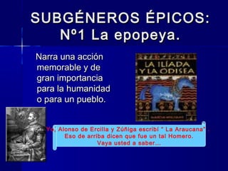 SUBGÉNEROS ÉPICOS:SUBGÉNEROS ÉPICOS:
Nº1 La epopeya.Nº1 La epopeya.
Narra una acciónNarra una acción
memorable y dememorable y de
gran importanciagran importancia
para la humanidadpara la humanidad
o para un pueblo.o para un pueblo.
Yo, Alonso de Ercilla y Zúñiga escribí “ La Araucana” .
Eso de arriba dicen que fue un tal Homero.
Vaya usted a saber…
 