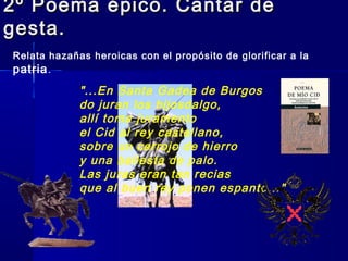 2º Poema épico. Cantar de2º Poema épico. Cantar de
gesta.gesta.
Relata hazañas heroicas con el propósito de glorificar a la
patria.
"...En Santa Gadea de Burgos
do juran los hijosdalgo,
allí toma juramento
el Cid al rey castellano,
sobre un cerrojo de hierro
y una ballesta de palo.
Las juras eran tan recias
que al buen rey ponen espanto..."
 