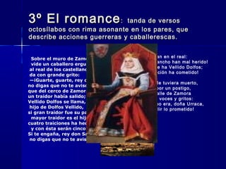3º El romance3º El romance: tanda de versos: tanda de versos
octosílabos con rima asonante en los pares, queoctosílabos con rima asonante en los pares, que
describe acciones guerreras y caballerescas.describe acciones guerreras y caballerescas.
  Sobre el muro de Zamora; 
  vide un caballero erguido;
 al real de los castellanos  
 da con grande grito: 
 —¡Guarte, guarte, rey don Sancho,   
no digas que no te aviso, 
que del cerco de Zamora   
un traidor había salido; 
Vellido Dolfos se llama,  
 hijo de Dolfos Vellido, 
si gran traidor fue su padre, 
  mayor traidor es el hijo; 
cuatro traiciones ha hecho, 
  y con ésta serán cinco! 
Si te engaña, rey don Sancho,  
 no digas que no te aviso. 
 Gritos dan en el real:  
¡A don Sancho han mal herido!
¡Muerto le ha Vellido Dolfos;  
gran traición ha cometido!
 Desque le tuviera muerto,  
metióse por un postigo,
por las calle de Zamora  
va dando voces y gritos:
 —¡Tiempo era, doña Urraca,  
de cumplir lo prometido!
 