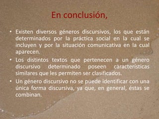 En conclusión,
• Existen diversos géneros discursivos, los que están
determinados por la práctica social en la cual se
incluyen y por la situación comunicativa en la cual
aparecen.
• Los distintos textos que pertenecen a un género
discursivo determinado poseen características
similares que les permiten ser clasificados.
• Un género discursivo no se puede identificar con una
única forma discursiva, ya que, en general, éstas se
combinan.
 
