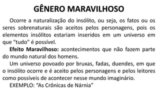 Ocorre a naturalização do insólito, ou seja, os fatos ou os
seres sobrenaturais são aceitos pelos personagens, pois os
elementos insólitos estariam inseridos em um universo em
que “tudo” é possível.
Efeito Maravilhoso: acontecimentos que não fazem parte
do mundo natural dos homens.
Um universo povoado por bruxas, fadas, duendes, em que
o insólito ocorre e é aceito pelos personagens e pelos leitores
como possíveis de acontecer nesse mundo imaginário.
EXEMPLO: “As Crônicas de Nárnia”
GÊNERO MARAVILHOSO
 
