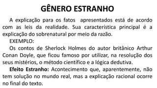 A explicação para os fatos apresentados está de acordo
com as leis da realidade. Sua característica principal é a
explicação do sobrenatural por meio da razão.
EXEMPLO:
Os contos de Sherlock Holmes do autor britânico Arthur
Conan Doyle, que ficou famoso por utilizar, na resolução dos
seus mistérios, o método científico e a lógica dedutiva.
Efeito Estranho: Acontecimento que, aparentemente, não
tem solução no mundo real, mas a explicação racional ocorre
no final do texto.
GÊNERO ESTRANHO
 