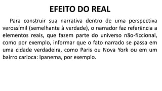 Para construir sua narrativa dentro de uma perspectiva
verossímil (semelhante à verdade), o narrador faz referência a
elementos reais, que fazem parte do universo não-ficcional,
como por exemplo, informar que o fato narrado se passa em
uma cidade verdadeira, como Paris ou Nova York ou em um
bairro carioca: Ipanema, por exemplo.
EFEITO DO REAL
 