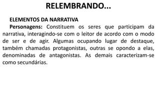 ELEMENTOS DA NARRATIVA
Personagens: Constituem os seres que participam da
narrativa, interagindo-se com o leitor de acordo com o modo
de ser e de agir. Algumas ocupando lugar de destaque,
também chamadas protagonistas, outras se opondo a elas,
denominadas de antagonistas. As demais caracterizam-se
como secundárias.
RELEMBRANDO...
 