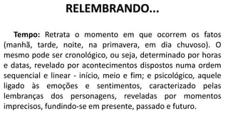Tempo: Retrata o momento em que ocorrem os fatos
(manhã, tarde, noite, na primavera, em dia chuvoso). O
mesmo pode ser cronológico, ou seja, determinado por horas
e datas, revelado por acontecimentos dispostos numa ordem
sequencial e linear - início, meio e fim; e psicológico, aquele
ligado às emoções e sentimentos, caracterizado pelas
lembranças dos personagens, reveladas por momentos
imprecisos, fundindo-se em presente, passado e futuro.
RELEMBRANDO...
 