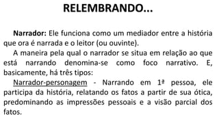 Narrador: Ele funciona como um mediador entre a história
que ora é narrada e o leitor (ou ouvinte).
A maneira pela qual o narrador se situa em relação ao que
está narrando denomina-se como foco narrativo. E,
basicamente, há três tipos:
Narrador-personagem - Narrando em 1ª pessoa, ele
participa da história, relatando os fatos a partir de sua ótica,
predominando as impressões pessoais e a visão parcial dos
fatos.
RELEMBRANDO...
 