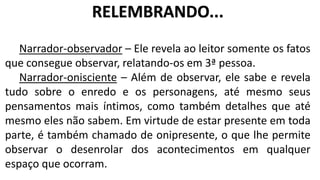 Narrador-observador – Ele revela ao leitor somente os fatos
que consegue observar, relatando-os em 3ª pessoa.
Narrador-onisciente – Além de observar, ele sabe e revela
tudo sobre o enredo e os personagens, até mesmo seus
pensamentos mais íntimos, como também detalhes que até
mesmo eles não sabem. Em virtude de estar presente em toda
parte, é também chamado de onipresente, o que lhe permite
observar o desenrolar dos acontecimentos em qualquer
espaço que ocorram.
RELEMBRANDO...
 