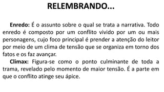 Enredo: É o assunto sobre o qual se trata a narrativa. Todo
enredo é composto por um conflito vivido por um ou mais
personagens, cujo foco principal é prender a atenção do leitor
por meio de um clima de tensão que se organiza em torno dos
fatos e os faz avançar.
Climax: Figura-se como o ponto culminante de toda a
trama, revelado pelo momento de maior tensão. É a parte em
que o conflito atinge seu ápice.
RELEMBRANDO...
 
