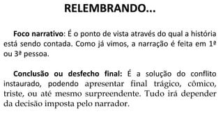 Foco narrativo: É o ponto de vista através do qual a história
está sendo contada. Como já vimos, a narração é feita em 1ª
ou 3ª pessoa.
Conclusão ou desfecho final: É a solução do conflito
instaurado, podendo apresentar final trágico, cômico,
triste, ou até mesmo surpreendente. Tudo irá depender
da decisão imposta pelo narrador.
RELEMBRANDO...
 