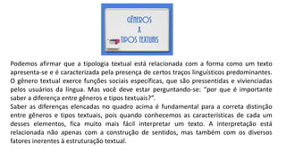 Podemos afirmar que a tipologia textual está relacionada com a forma como um texto
apresenta-se e é caracterizada pela presença de certos traços linguísticos predominantes.
O gênero textual exerce funções sociais específicas, que são pressentidas e vivienciadas
pelos usuários da língua. Mas você deve estar perguntando-se: “por que é importante
saber a diferença entre gêneros e tipos textuais?”.
Saber as diferenças elencadas no quadro acima é fundamental para a correta distinção
entre gêneros e tipos textuais, pois quando conhecemos as características de cada um
desses elementos, fica muito mais fácil interpretar um texto. A interpretação está
relacionada não apenas com a construção de sentidos, mas também com os diversos
fatores inerentes à estruturação textual.
 