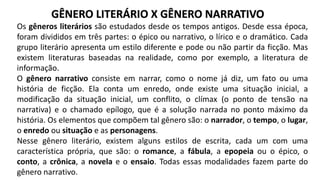 Os gêneros literários são estudados desde os tempos antigos. Desde essa época,
foram divididos em três partes: o épico ou narrativo, o lírico e o dramático. Cada
grupo literário apresenta um estilo diferente e pode ou não partir da ficção. Mas
existem literaturas baseadas na realidade, como por exemplo, a literatura de
informação.
O gênero narrativo consiste em narrar, como o nome já diz, um fato ou uma
história de ficção. Ela conta um enredo, onde existe uma situação inicial, a
modificação da situação inicial, um conflito, o clímax (o ponto de tensão na
narrativa) e o chamado epílogo, que é a solução narrada no ponto máximo da
história. Os elementos que compõem tal gênero são: o narrador, o tempo, o lugar,
o enredo ou situação e as personagens.
Nesse gênero literário, existem alguns estilos de escrita, cada um com uma
característica própria, que são: o romance, a fábula, a epopeia ou o épico, o
conto, a crônica, a novela e o ensaio. Todas essas modalidades fazem parte do
gênero narrativo.
GÊNERO LITERÁRIO X GÊNERO NARRATIVO
 