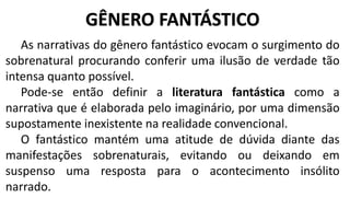 As narrativas do gênero fantástico evocam o surgimento do
sobrenatural procurando conferir uma ilusão de verdade tão
intensa quanto possível.
Pode-se então definir a literatura fantástica como a
narrativa que é elaborada pelo imaginário, por uma dimensão
supostamente inexistente na realidade convencional.
O fantástico mantém uma atitude de dúvida diante das
manifestações sobrenaturais, evitando ou deixando em
suspenso uma resposta para o acontecimento insólito
narrado.
GÊNERO FANTÁSTICO
 