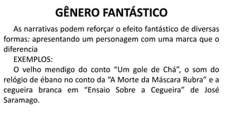 As narrativas podem reforçar o efeito fantástico de diversas
formas: apresentando um personagem com uma marca que o
diferencia
EXEMPLOS:
O velho mendigo do conto “Um gole de Chá”, o som do
relógio de ébano no conto da “A Morte da Máscara Rubra” e a
cegueira branca em “Ensaio Sobre a Cegueira” de José
Saramago.
GÊNERO FANTÁSTICO
 