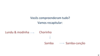 Vocês compreenderam tudo?
Vamos recapitular:
Lundu & modinha Chorinho
Samba Samba-canção
10
 