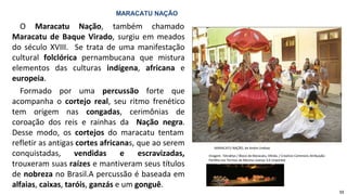 MARACATU NAÇÃO
O Maracatu Nação, também chamado
Maracatu de Baque Virado, surgiu em meados
do século XVIII. Se trata de uma manifestação
cultural folclórica pernambucana que mistura
elementos das culturas indígena, africana e
europeia.
Formado por uma percussão forte que
acompanha o cortejo real, seu ritmo frenético
tem origem nas congadas, cerimônias de
coroação dos reis e rainhas da Nação negra.
Desse modo, os cortejos do maracatu tentam
refletir as antigas cortes africanas, que ao serem
conquistadas, vendidas e escravizadas,
trouxeram suas raízes e mantiveram seus títulos
de nobreza no Brasil.A percussão é baseada em
alfaias, caixas, taróis, ganzás e um gonguê.
MARACATU NAÇÃO, de Andre Lindoso
Imagem: Tetraktys / Bloco de Maracatu, Olinda. / Creative Commons Atribuição-
Partilha nos Termos da Mesma Licença 3.0 Unported
11
 