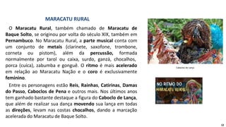 O Maracatu Rural, também chamado de Maracatu de
Baque Solto, se originou por volta do século XIX, também em
Pernambuco. No Maracatu Rural, a parte musical conta com
um conjunto de metais (clarinete, saxofone, trombone,
corneta ou pistom), além da percussão, formada
normalmente por tarol ou caixa, surdo, ganzá, chocalhos,
porca (cuíca), zabumba e gonguê. O ritmo é mais acelerado
em relação ao Maracatu Nação e o coro é exclusivamente
feminino.
Entre os personagens estão Reis, Rainhas, Catirinas, Damas
do Passo, Caboclos de Pena e outros mais. Nos últimos anos
tem ganhado bastante destaque a figura do Caboclo de Lança,
que além de realizar sua dança movendo sua lança em todas
as direções, levam nas costas chocalhos, dando a marcação
acelerada do Maracatu de Baque Solto.
MARACATU RURAL
Caboclos de Lança
12
 