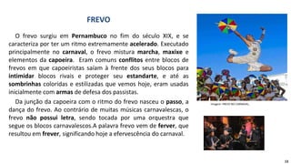 O frevo surgiu em Pernambuco no fim do século XIX, e se
caracteriza por ter um ritmo extremamente acelerado. Executado
principalmente no carnaval, o frevo mistura marcha, maxixe e
elementos da capoeira. Eram comuns conflitos entre blocos de
frevos em que capoeiristas saíam à frente dos seus blocos para
intimidar blocos rivais e proteger seu estandarte, e até as
sombrinhas coloridas e estilizadas que vemos hoje, eram usadas
inicialmente com armas de defesa dos passistas.
Da junção da capoeira com o ritmo do frevo nasceu o passo, a
dança do frevo. Ao contrário de muitas músicas carnavalescas, o
frevo não possui letra, sendo tocada por uma orquestra que
segue os blocos carnavalescos.A palavra frevo vem de ferver, que
resultou em frever, significando hoje a efervescência do carnaval.
FREVO
Imagem: FREVO NO CARNAVAL,
13
 