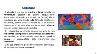 CIRANDA
A ciranda é um tipo de música e dança nascida em
Pernambuco (apesar de alguns pesquisadores
discordarem afirmando que ela veio da Europa). Ela se
caracteriza por uma grande roda, formada inicialmente
nas praias, porém, desde a década de 70 as cirandas
começaram a ser dançadas em locais mais urbanos,
como os centros das grandes cidades.
Os integrantes da ciranda dançam ao som do seu
ritmo lento e compassado, bem marcado pela zabumba
(ou bumbo), e acompanhado pelo tarol, ganzá e
maracá. É coreografada pelo movimento dos
cirandeiros.
Uma das cirandeiras pernambucanas mais conhecidas
nacionalmente é Lia de Itamaracá.
Imagem:
Henry
Matisse
/
Dance
/
Hermitage,
St.
Petersburg,
Russia
/
Public
Domain
only
in
USA.
14
 
