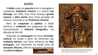 O Baião surgiu da parceria entre o advogado e
compositor Humberto Teixeira e o músico Luiz
Gonzaga, em 1945. Esse ritmo alcançou grande
sucesso e abriu portas para várias gerações de
músicos, tornando-se um fenômeno nacional.
Além de conquistar o público, o Baião
dominou a audiência nos programas de rádio,
movimentando a indústria fonográfica, nas
décadas de 50 e 60.
Originado da mestiçagem da nossa formação
cultural, foi criado a partir de elementos das
tradições ibéricas, com forte influência do fado
português, com elementos da batida forte do
maracatu africano, além de apresentar elementos
da cultura indígena.
BAIÃO
Imagem: Patrick-br / Busto de Luiz Gonzaga, exposto na entrada do Museu
em sua homenagem, no Espaço Cultural Tancredo Neves. Caruaru - PE.
Autor da escultura: Caxiado. / GNU Free Documentation License
17
 