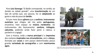 Para Luiz Gonzaga “O Baião corresponde, no sertão, ao
Samba na cidade grande”, uma transformação de um
tipo de samba que, aos poucos, foi se adaptando ao
gosto e vida do povo do Sertão.
Foi por meio desse gênero que a sanfona, instrumento
austríaco que
encontrou mais
chegou até nós pelos portugueses,
espaço na música nordestina. Os
instrumentos são basicamente: sanfona, triângulo,
zabumba, podendo ainda fazer parte a rabeca, o
pandeiro e o agogô.
Com a música, onde a marca principal é o improviso
dos cantores inspirados nas circunstâncias, vem a dança,
formada por casais e sem passos determinados possui
grande variedade de coreografias e com movimentos
ágeis.
Luiz Gonzaga.
Imagem: Patrick - Patrick / Caruaru (Pernambuco), Brasil. Típico trio de forró pé-de-serra: zabumba, sanfona e
triângulo. Caruaru (Pernambuco), Brasil. / GNU Free Documentation License
18
 