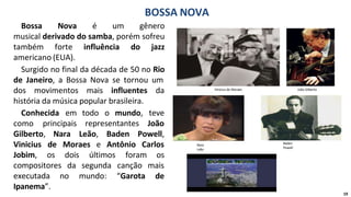 Bossa Nova é um gênero
musical derivado do samba, porém sofreu
também forte influência do jazz
americano (EUA).
Surgido no final da década de 50 no Rio
de Janeiro, a Bossa Nova se tornou um
dos movimentos mais influentes da
história da música popular brasileira.
todo o mundo,
representantes
teve
João
Conhecida em
como principais
Gilberto, Nara Leão, Baden Powell,
Vinicius
Jobim,
de Moraes e Antônio Carlos
os
compositores
dois últimos foram os
da segunda canção mais
no mundo: “Garota de
executada
Ipanema”.
BOSSA NOVA
Vinicius de Moraes João Gilberto
Nara
Leão
Baden
Powell
19
 