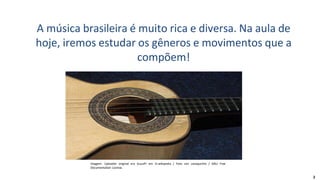 A música brasileira é muito rica e diversa. Na aula de
hoje, iremos estudar os gêneros e movimentos que a
compõem!
Imagem: Uploader original era GuusPr em nl.wikipedia / Foto van cavaquinho / GNU Free
Documentation License.
2
 