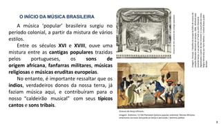 A música ‘popular’ brasileira surgiu no
período colonial, a partir da mistura de vários
estilos.
Entre os séculos XVI e XVIII, ouve uma
mistura entre as cantigas populares trazidas
pelos portugueses, os sons de
origem africana, fanfarras militares, músicas
religiosas e músicas eruditas europeias.
No entanto, é importante ressaltar que os
índios, verdadeiros donos da nossa terra, já
faziam música aqui, e contribuíram para o
nosso “caldeirão musical” com seus típicos
cantos e sons tribais.
O INÍCIO DA MÚSICA BRASILEIRA
Gravura
de
três
cantores
de
cantigas
populares.
Gravura de dança africana.
Imagem: Anônimo / O Old Plantation (pintura popular anônimo). Retrata Africano-
americanos escravos dançando ao banjo e percussão / domínio público
Imagem:
Amcaja
/
Detalhe
da
tampa
da
folha
de
música
da
coleção
Melodies
Whitlock
de
etíopes,
1846.
Whitlock
está
tocando
banjo,
e
sua
parther
é
Frank
ou
John
Diamond.
Digitalizados
a
partir
de
Dan
Emmett
e
a
ascensão
do
início
Negro
Minstrelsy
por
Hans
Nathan.
/
United
States
public
domain
3
 