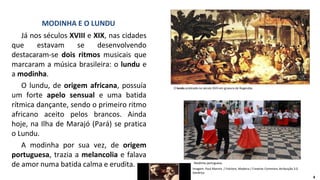 Já nos séculos XVIII e XIX, nas cidades
que estavam se desenvolvendo
destacaram-se dois ritmos musicais que
marcaram a música brasileira: o lundu e
a modinha.
O lundu, de origem africana, possuía
um forte apelo sensual e uma batida
rítmica dançante, sendo o primeiro ritmo
africano aceito pelos brancos. Ainda
hoje, na Ilha de Marajó (Pará) se pratica
o Lundu.
A modinha por sua vez, de origem
portuguesa, trazia a melancolia e falava
de amor numa batida calma e erudita.
MODINHA E O LUNDU
O lundu praticado no século XVIII em gravura de Rugendas.
Modinha portuguesa.
Imagem: Paul Mannix / Folclore, Madeira / Creative Commons Atribuição 2.0
Genérica
4
 