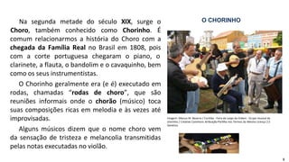 Na segunda metade do século XIX, surge o
Choro, também conhecido como Chorinho. É
comum relacionarmos a história do Choro com a
chegada da Família Real no Brasil em 1808, pois
com a corte portuguesa chegaram o piano, o
clarinete, a flauta, o bandolim e o cavaquinho, bem
como os seus instrumentistas.
O Chorinho geralmente era (e é) executado em
rodas, chamadas “rodas de choro”, que são
reuniões informais onde o chorão (músico) toca
suas composições ricas em melodia e às vezes até
improvisadas.
Alguns músicos dizem que o nome choro vem
da sensação de tristeza e melancolia transmitidas
pelas notas executadas no violão.
O CHORINHO
Imagem: Marcus M. Bezerra / Curitiba - Feira do Largo da Ordem - Grupo musical de
chorinho / Creative Commons Atribuição-Partilha nos Termos da Mesma Licença 2.5
Genérica
5
 