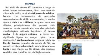 No início do século XX começam a surgir as
raízes do que seria o samba, ritmo que nasce da
mistura de estilos musicais africanos e brasileiros.
Tocado com instrumentos de percussão
acompanhados de violão e cavaquinho, o samba
conta a vida e o cotidiano de quem mora nas
cidades, principalmente das pessoas mais
carentes, sendo considerado uma das principais
manifestações culturais brasileiras. O termo
samba é de origem africana, e temos seu
significado ligado às danças típicas desse
continente.O samba moderno surgiu na cidade do
Rio de Janeiro (meados da década de 30), no
entanto recebeu influência do samba já tocado na
Bahia e que chegou ao Rio através dos escravos
vendidos para trabalhar nas plantações de café.
O SAMBA
O batuque praticado durante o séc XIX no Brasil. Gravura de Johann Moritz Rugendas.
7
 