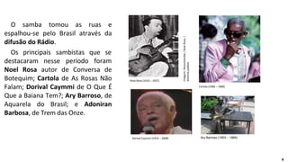 O samba tomou as ruas e
espalhou-se pelo Brasil através da
difusão do Rádio.
Os principais sambistas que se
destacaram nesse período foram
Noel Rosa autor de Conversa de
Botequim; Cartola de As Rosas Não
Falam; Dorival Caymmi de O Que É
Que a Baiana Tem?; Ary Barroso, de
Aquarela do Brasil; e Adoniran
Barbosa, de Trem das Onze.
Noel Rosa (1910 – 1937)
Cartola (1908 – 1980)
Dorival Caymmi (1914 – 2008) Ary Barroso (1903 – 1964)
Imagem:
Desconhecido
/
Noel
Rosa.
/
domínio
público
8
 
