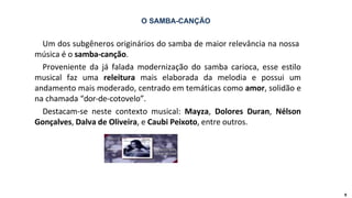 Um dos subgêneros originários do samba de maior relevância na nossa
música é o samba-canção.
9
Proveniente da já falada modernização do samba carioca, esse estilo
musical faz uma releitura mais elaborada da melodia e possui um
andamento mais moderado, centrado em temáticas como amor, solidão e
na chamada “dor-de-cotovelo”.
Destacam-se neste contexto musical: Mayza, Dolores Duran, Nélson
Gonçalves, Dalva de Oliveira, e Caubi Peixoto, entre outros.
O SAMBA-CANÇÃO
 