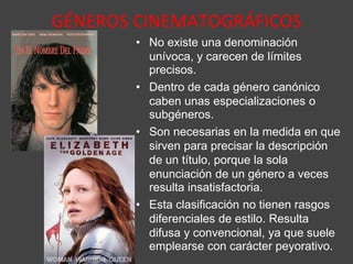GÉNEROS CINEMATOGRÁFICOS
• No existe una denominación
unívoca, y carecen de límites
precisos.
• Dentro de cada género canónico
caben unas especializaciones o
subgéneros.
• Son necesarias en la medida en que
sirven para precisar la descripción
de un título, porque la sola
enunciación de un género a veces
resulta insatisfactoria.
• Esta clasificación no tienen rasgos
diferenciales de estilo. Resulta
difusa y convencional, ya que suele
emplearse con carácter peyorativo.
 