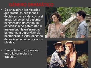 GÉNERO DRAMÁTICO
• Se encuadran las historias
que tratan las cuestiones
decisivas de la vida, como el
amor, los celos, el desamor,
la necesidad de cariño, la
experiencia de paternidad o
maternidad, la enfermedad,
la muerte, la supervivencia,
la amenaza la vida, el deseo
de justicia, la lucha por unos
ideales.
• Puede tener un tratamiento
entre la comedia y la
tragedia.
 