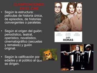 CLASIFICACIONES
EN EL CINE
• Según la estructura:
películas de historia única,
de episodios, de historias
convergentes o paralelas.
• Según el origen del guión:
periodístico, teatral,
operístico, novelístico,
cinematográfico (secuelas
y remakes) y guión
original.
• Según la calificación por
edades y al público al que
se dirigen.
 