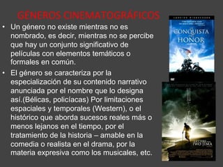 GÉNEROS CINEMATOGRÁFICOS
• Un género no existe mientras no es
nombrado, es decir, mientras no se percibe
que hay un conjunto significativo de
películas con elementos temáticos o
formales en común.
• El género se caracteriza por la
especialización de su contenido narrativo
anunciada por el nombre que lo designa
así.(Bélicas, policíacas) Por limitaciones
espaciales y temporales (Western), o el
histórico que aborda sucesos reales más o
menos lejanos en el tiempo, por el
tratamiento de la historia – amable en la
comedia o realista en el drama, por la
materia expresiva como los musicales, etc.
 
