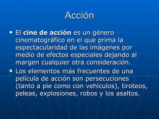 Acción El  cine de acción  es un género cinematográfico en el que prima la espectacularidad de las imágenes por medio de efectos especiales dejando al margen cualquier otra consideración. Los elementos más frecuentes de una película de acción son persecuciones (tanto a pie como con vehículos), tiroteos, peleas, explosiones, robos y los asaltos. 
